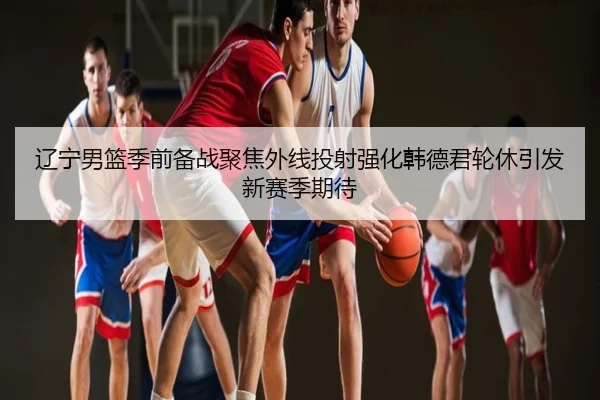 辽宁男篮季前备战聚焦外线投射强化韩德君轮休引发新赛季期待