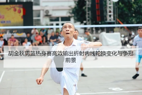 胡金秋男篮热身赛高效输出折射内线轮换变化与争冠前景