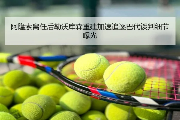 阿隆索离任后勒沃库森重建加速追逐巴代谈判细节曝光