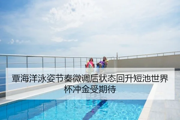 覃海洋泳姿节奏微调后状态回升短池世界杯冲金受期待