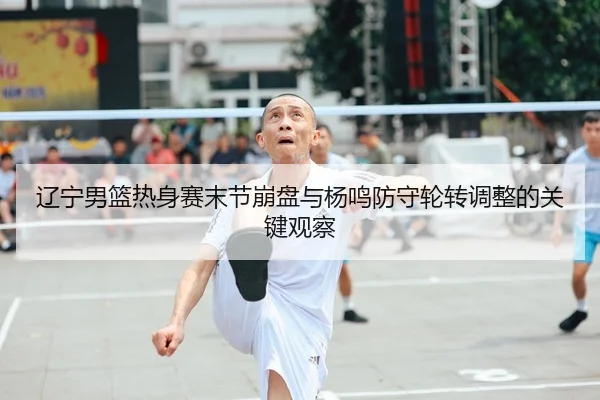 辽宁男篮热身赛末节崩盘与杨鸣防守轮转调整的关键观察