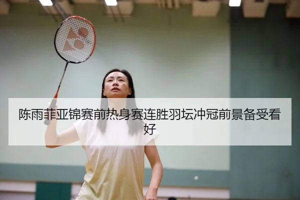 陈雨菲亚锦赛前热身赛连胜羽坛冲冠前景备受看好