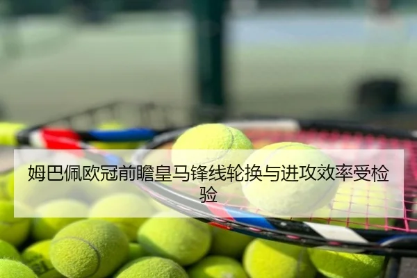 姆巴佩欧冠前瞻皇马锋线轮换与进攻效率受检验