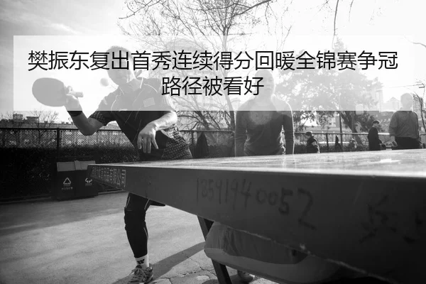 樊振东复出首秀连续得分回暖全锦赛争冠路径被看好