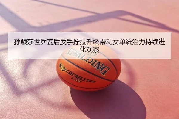 孙颖莎世乒赛后反手拧拉升级带动女单统治力持续进化观察