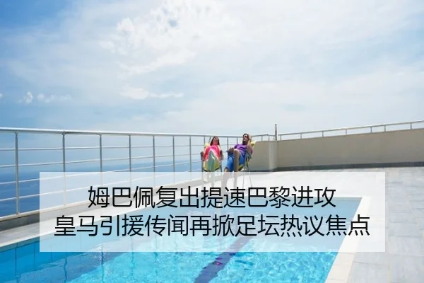 姆巴佩复出提速巴黎进攻 皇马引援传闻再掀足坛热议焦点