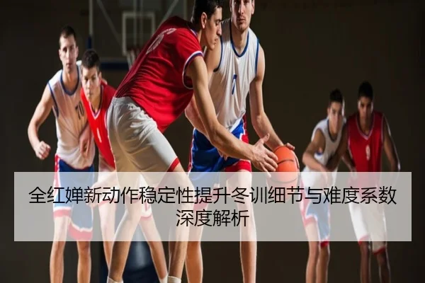 全红婵新动作稳定性提升冬训细节与难度系数深度解析